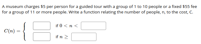 A museum charges $5 per person for a guided tour with a group of 1 to 10 people or a fixed $55 fee
for a group of 11 or more people. Write a function relating the number of people, n, to the cost, C.
if 0 < n <
C(n) =
if n 2
