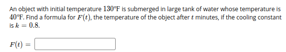 An object with initial temperature 130°F is submerged in large tank of water whose temperature is
40°F. Find a formula for F(t), the temperature of the object after t minutes, if the cooling constant
is k = 0.8.
F(t) =
