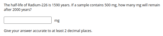 The half-life of Radium-226 is 1590 years. If a sample contains 500 mg, how many mg will remain
after 2000 years?
mg
Give your answer accurate to at least 2 decimal places.
