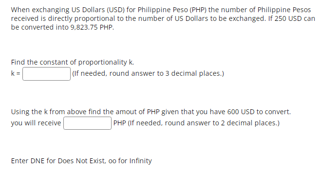 When exchanging US Dollars (USD) for Philippine Peso (PHP) the number of Philippine Pesos
received is directly proportional to the number of US Dollars to be exchanged. If 250 USD can
be converted into 9,823.75 PHP.
Find the constant of proportionality k.
k =
(If needed, round answer to 3 decimal places.)
Using the k from above find the amout of PHP given that you have 600 USD to convert.
you will receive
| PHP (If needed, round answer to 2 decimal places.)
Enter DNE for Does Not Exist, oo for Infinity
