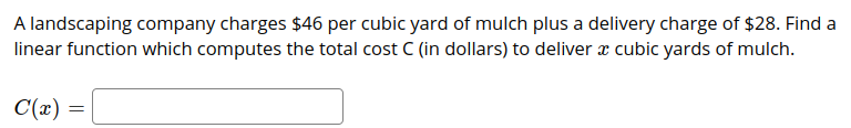 A landscaping company charges $46 per cubic yard of mulch plus a delivery charge of $28. Find a
linear function which computes the total cost C (in dollars) to deliver x cubic yards of mulch.
C(x) =
