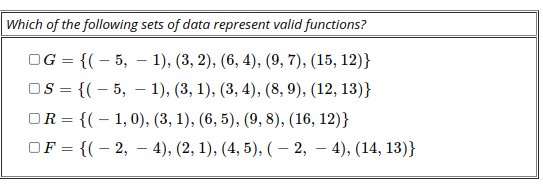 Which of the following sets of data represent valid functions?
OG = {(– 5, – 1), (3, 2), (6, 4), (9, 7), (15, 12)}
OS = {(– 5, – 1), (3, 1), (3, 4), (8, 9), (12, 13)}
OR = {(– 1,0), (3, 1), (6, 5), (9, 8), (16, 12)}
OF = {(- 2, – 4), (2, 1), (4, 5), (– 2,
%3D
4), (14, 13)}
