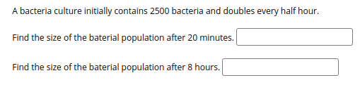 A bacteria culture initially contains 2500 bacteria and doubles every half hour.
Find the size of the baterial population after 20 minutes.
Find the size of the baterial population after 8 hours.
