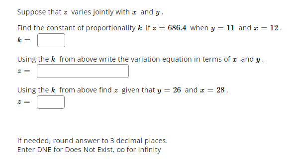 Suppose that z varies jointly with æ and y.
Find the constant of proportionality k if z = 686.4 when y = 11 and a =
12.
k =
Using the k from above write the variation equation in terms of æ and y.
z =
Using the k from above find z given that y = 26 and x = 28.
If needed, round answer to 3 decimal places.
Enter DNE for Does Not Exist, oo for Infinity
