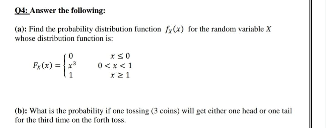Q4: Answer the following:
(a): Find the probability distribution function fx(x) for the random variable X
whose distribution function is:
x< 0
0 < x < 1
x > 1
Fx (x) =
1
(b): What is the probability if one tossing (3 coins) will get either one head or one tail
for the third time on the forth toss.
