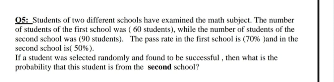 05: Students of two different schools have examined the math subject. The number
of students of the first school was ( 60 students), while the number of students of the
second school was (90 students). The pass rate in the first school is (70% )and in the
second school is( 50%).
If a student was selected randomly and found to be successful , then what is the
probability that this student is from the second school?
