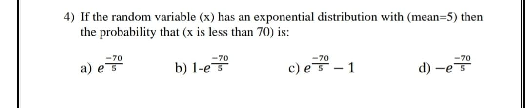 4) If the random variable (x) has an exponential distribution with (mean=5) then
the probability that (x is less than 70) is:
-70
-70
-70
-70
b) 1-e 5
c) e.
a) e 5
- 1
d) –
