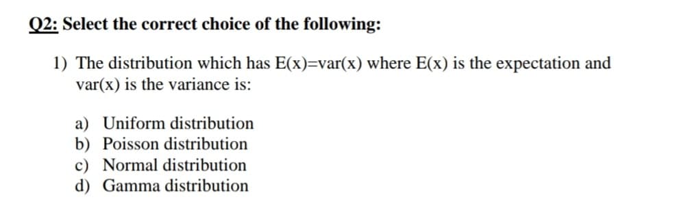 Q2: Select the correct choice of the following:
1) The distribution which has E(x)=var(x) where E(x) is the expectation and
var(x) is the variance is:
a) Uniform distribution
b) Poisson distribution
c) Normal distribution
d) Gamma distribution

