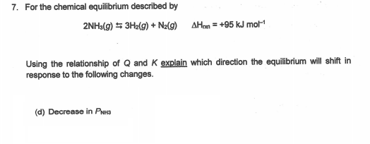 7. For the chemical equilibrium described by
2NH3(g) 5 3H2(g) + N2(9) AHrn = +95 kJ mol
Using the relationship of Q and K explain which direction the equilibrium will shift in
response to the following changes.
(d) Decrease in PNHS
