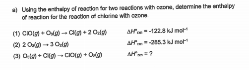 a) Using the enthalpy of reaction for two reactions with ozone, determine the enthalpy
of reaction for the reaction of chlorine with ozone.
(1) CIO(g) + Oa(g) –→ CI(g) + 2 Oz(g)
AHm = -122.8 kJ mot
(2) 2 Os(g) → 3 Oz(9)
AH"om =-285.3 kJ mol
(3) Os(g) + CI(g) – CIO(g) + Oz(g)
AHnn =?
