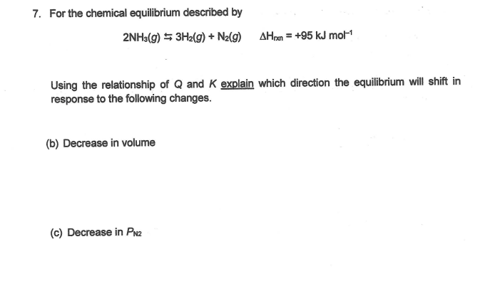 7. For the chemical equilibrium described by
2NH3(g) 5 3H2(g) + N2(9)
AHom = +95 kJ mol
Using the relationship of Q and K explain which direction the equilibrium will shift in
response to the following changes.
(b) Decrease in volume
(c) Decrease in PN2
