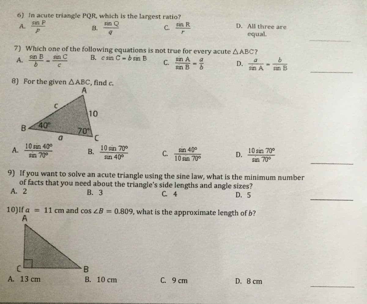 6) In acute triangle PQR, which is the largest ratio?
sin P
А.
sin Q
В.
sin R
С.
D. All three are
equal.
7) Which one of the following equations is not true for every acute AABC?
B. c sin C = b sin B
sin B
sin C
sin A
С.
sin B
А.
a
a
D.
sin A
sin B
8) For the given AABC, find c.
10
B.
40°
70°
D.
10 sin 40°
А.
sin 70°
10 sin 70°
В.
sin 40°
sin 40°
C.
10 sin 70°
10 sin 70°
D.
sin 70°
9) If you want to solve an acute triangle using the sine law, what is the minimum number
of facts that you need about the triangle's side lengths and angle sizes?
А. 2
В. 3
С. 4
D. 5
10)If a =
= 11 cm and cos LB = 0.809, what is the approximate length of b?
%3D
B.
А. 13 cm
В. 10 сm
С. 9 ст
D. 8 cm
