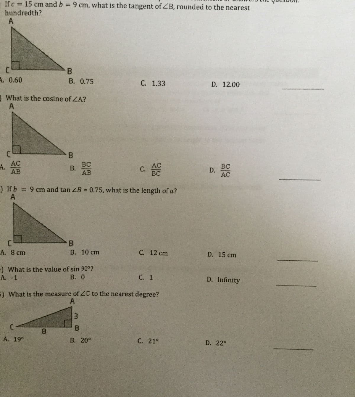 If c 15 cm and b 9 cm, what is the tangent of ZB, rounded to the nearest
hundredth?
A.
B.
В. 0.75
A. 0.60
С. 1.33
D. 12.00
O What is the cosine of ZA?
B.
AC
А.
AB
BC
В.
AB
AC
С.
BC
BC
D.
) If b 9 cm and tan LB = 0.75, what is the length of a?
A
B.
В. 10 ст
А. 8 сm
С. 12 cm
D. 15 cm
) What is the value of sin 90°?
А. -1
В. О
С. 1
D. Infinity
5) What is the measure of C to the nearest degree?
A
B.
8.
А. 19°
В. 20°
С. 21°
D. 22°
