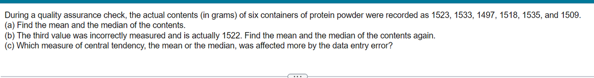 During a quality assurance check, the actual contents (in grams) of six containers of protein powder were recorded as 1523, 1533, 1497, 1518, 1535, and 1509.
(a) Find the mean and the median of the contents.
(b) The third value was incorrectly measured and is actually 1522. Find the mean and the median of the contents again.
(c) Which measure of central tendency, the mean or the median, was affected more by the data entry error?
