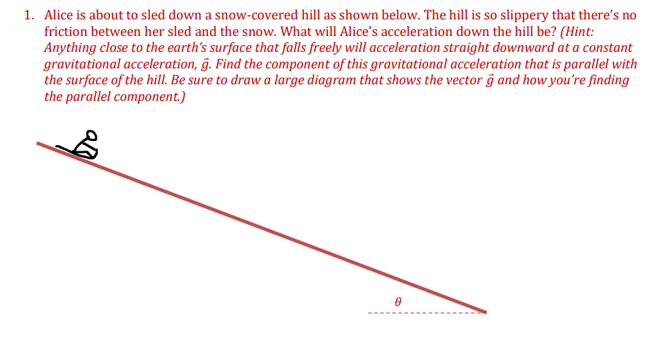 1. Alice is about to sled down a snow-covered hill as shown below. The hill is so slippery that there's no
friction between her sled and the snow. What will Alice's acceleration down the hill be? (Hint:
Anything close to the earth's surface that falls freely will acceleration straight downward at a constant
gravitational acceleration, g. Find the component of this gravitational acceleration that is parallel with
the surface of the hill. Be sure to draw a large diagram that shows the vector g and how you're finding
the parallel component.)
Ө