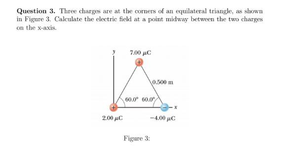 Question 3. Three charges are at the corners of an equilateral triangle, as shown
in Figure 3. Calculate the electric field at a point midway between the two charges
on the x-axis.
7.00 με
0.500 m
60.0° 60.0°
2.00 μC
-4.00 μC
Figure 3:
