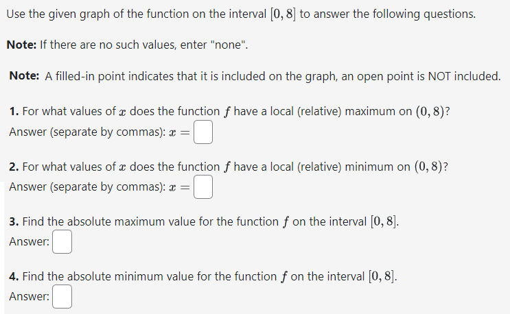 Use the given graph of the function on the interval [0, 8] to answer the following questions.
Note: If there are no such values, enter "none".
Note: A filled-in point indicates that it is included on the graph, an open point is NOT included.
1. For what values of a does the function f have a local (relative) maximum on (0,8)?
Answer (separate by commas): x =
2. For what values of a does the function f have a local (relative) minimum on (0,8)?
Answer (separate by commas): * =
3. Find the absolute maximum value for the function f on the interval [0, 8].
Answer:
4. Find the absolute minimum value for the function f on the interval [0, 8].
Answer: