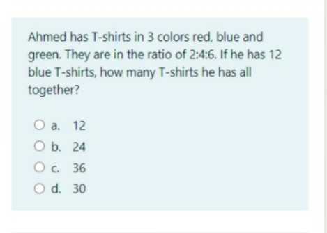 Ahmed has T-shirts in 3 colors red, blue and
green. They are in the ratio of 2:4:6. If he has 12
blue T-shirts, how many T-shirts he has all
together?
O a. 12
O b. 24
O . 36
O d. 30
