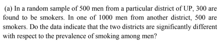 (a) In a random sample of 500 men from a particular district of UP, 300 are
found to be smokers. In one of 1000 men from another district, 500 are
smokers. Do the data indicate that the two districts are significantly different
with respect to the prevalence of smoking among men?
