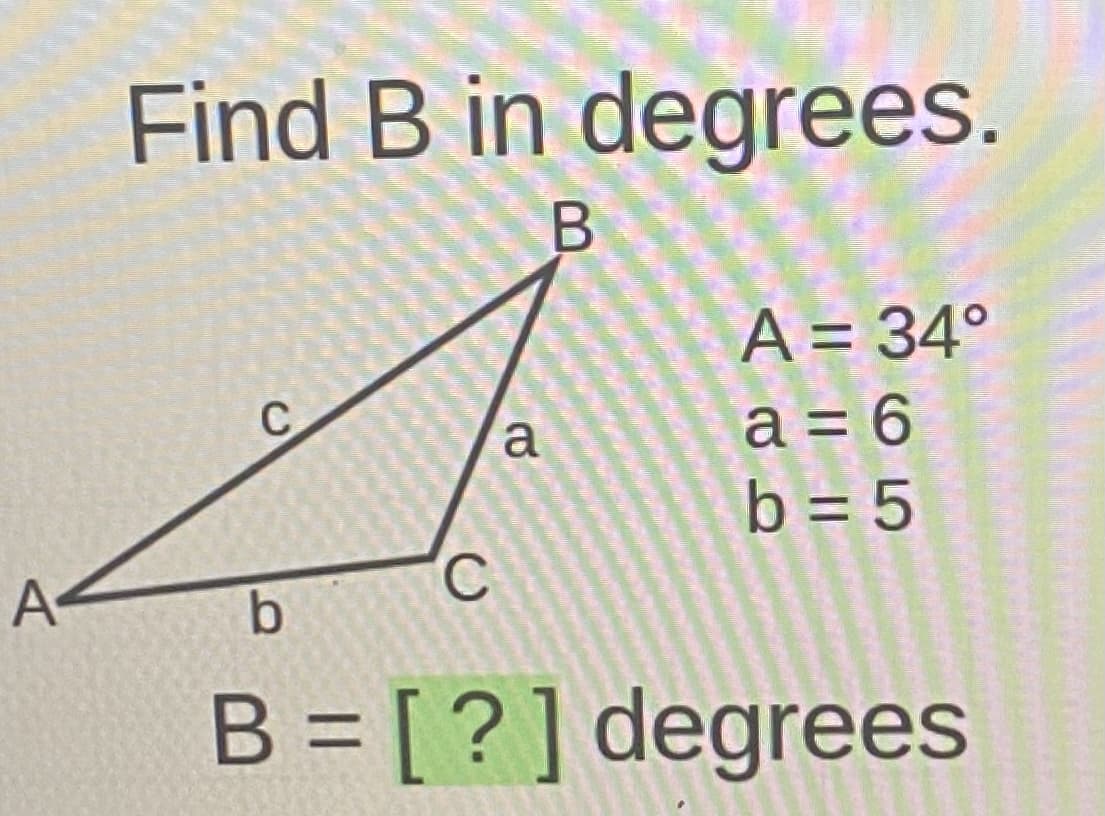 Find B in degrees.
A = 34°
a = 6
b = 5
C
a
A
B = [?] degrees
