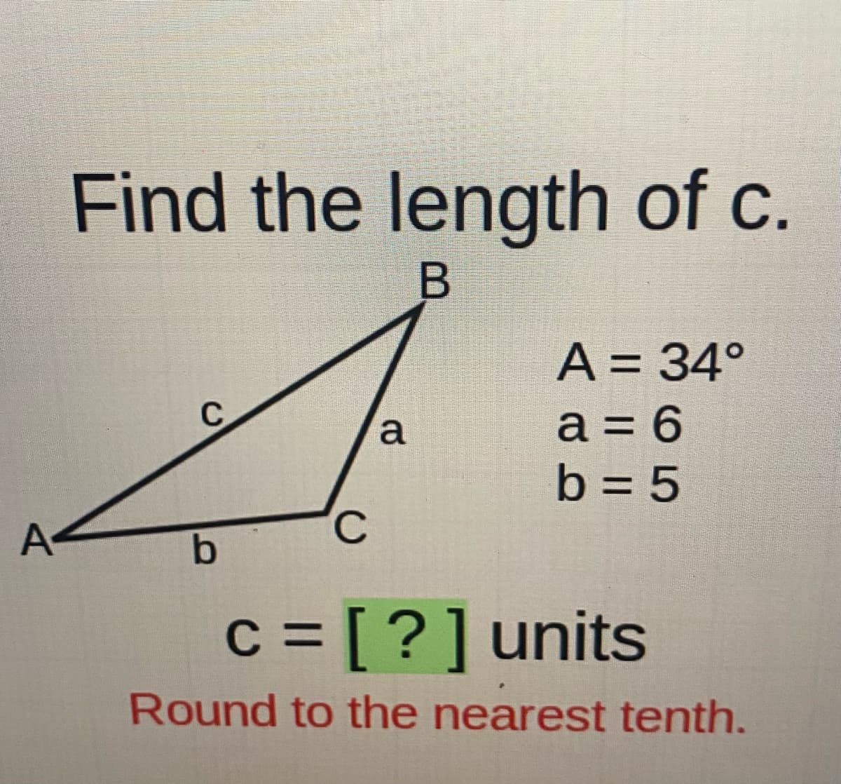 Find the length of c.
A = 34°
a = 6
b = 5
a
c = [ ?]units
Round to the nearest tenth.
