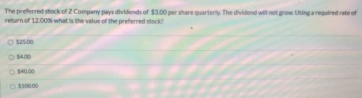 The preferred stock of Z Company pays dividends of $3.00 per share quarterly. The dividend will not grow. Using a required rate of
return of 12.00% what is the value of the preferred stock?
$25.00
$4.00
O $40.00
$100.00
