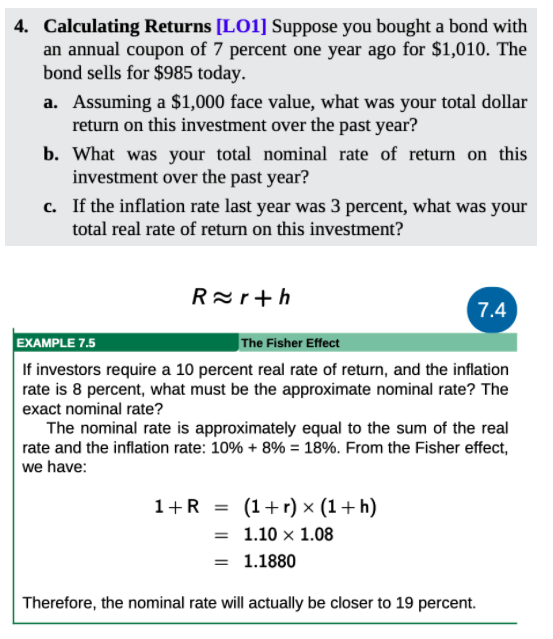 4. Calculating Returns [LO1] Suppose you bought a bond with
an annual coupon of 7 percent one year ago for $1,010. The
bond sells for $985 today.
a. Assuming a $1,000 face value, what was your total dollar
return on this investment over the past year?
b. What was your total nominal rate of return on this
investment over the past year?
c. If the inflation rate last year was 3 percent, what was your
total real rate of return on this investment?
Rar+h
7.4
EXAMPLE 7.5
The Fisher Effect
If investors require a 10 percent real rate of return, and the inflation
rate is 8 percent, what must be the approximate nominal rate? The
exact nominal rate?
The nominal rate is approximately equal to the sum of the real
rate and the inflation rate: 10% + 8% = 18%. From the Fisher effect,
we have:
1+R = (1+r) × (1+h)
= 1.10 x 1.08
= 1.1880
Therefore, the nominal rate will actually be closer to 19 percent.
