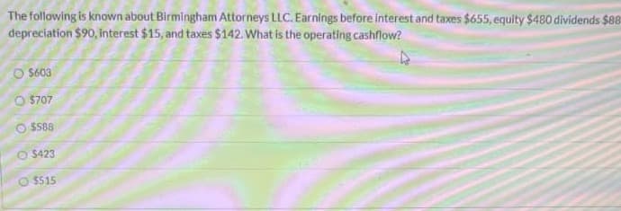 The following is known about Birmingham Attorneys LLC. Earnings before interest and taxes $655, equity $480 dividends $88
depreciation $90, interest $15, and taxes $142. What is the operating cashflow?
O S603
$707
O SS88
O $423
O $515
