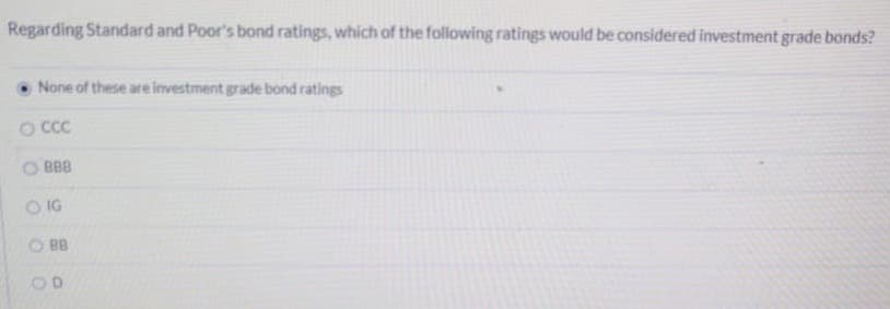 Regarding Standard and Poor's bond ratings, which of the following ratings would be considered investment grade bonds?
None of these are investment grade bond ratings
O CCC
BBB
OIG
BB
OO
