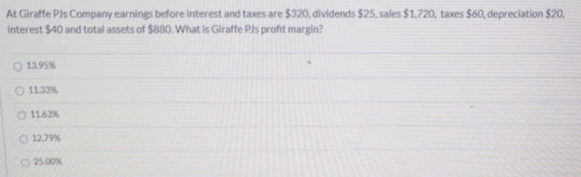 At Giraffe Pls Company earnings before interest and taxes are $320, dividends $25, sales $1,720, taxes $60, depreciation $20,
interest $40 and total assets of $880. What is Giraffe Pls profit margin?
O 13.95%
O 11.33%
O 11.63%
O 12.79%
O25.00%
