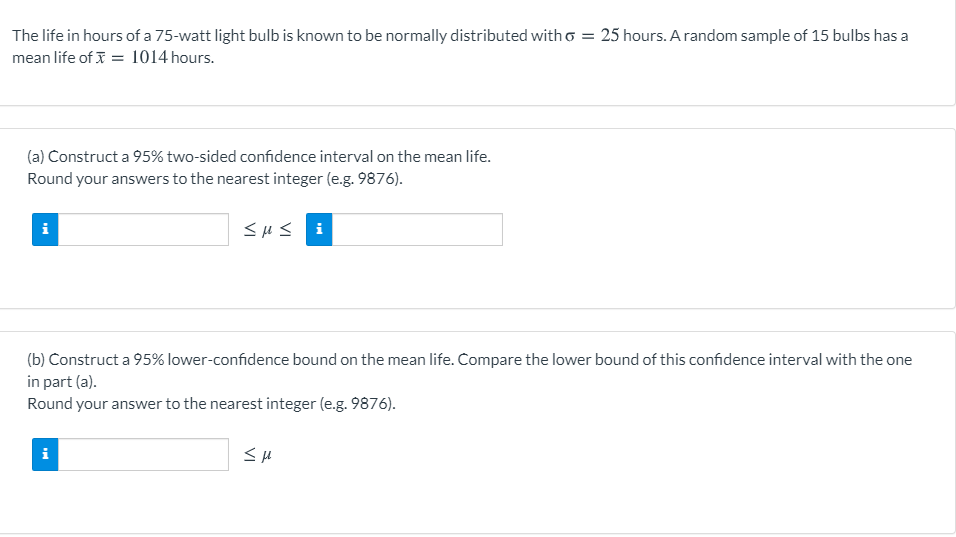 The life in hours of a 75-watt light bulb is known to be normally distributed with o = 25 hours. A random sample of 15 bulbs has a
mean life of I = 1014 hours.
(a) Construct a 95% two-sided confidence interval on the mean life.
Round your answers to the nearest integer (e.g. 9876).
<HS i
(b) Construct a 95% lower-confidence bound on the mean life. Compare the lower bound of this confidence interval with the one
in part (a).
Round your answer to the nearest integer (e.g. 9876).
i
