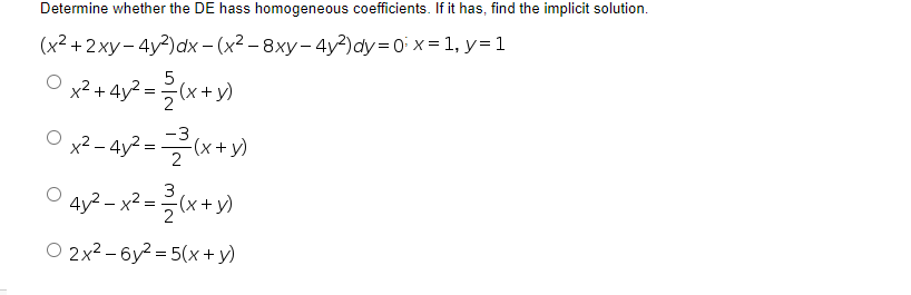 Determine whether the DE hass homogeneous coefficients. If it has, find the implicit solution.
(x2 +2 ху- 4y?) dx - (x2 - 8ху - 4у?) аy -0 х-1, у-1
x2 + 4y2 =
x² - 4y? = x+ )
-3
-(x+ y)
O 4y² - x² = (x+y)
O 2x2 – 6y2 = 5(x+ y)
