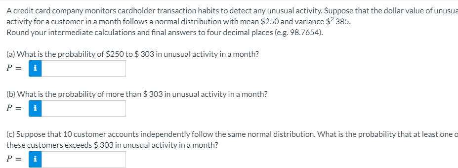 A credit card company monitors cardholder transaction habits to detect any unusual activity. Suppose that the dollar value of unusua
activity for a customer in a month follows a normal distribution with mean $250 and variance $2 385.
Round your intermediate calculations and final answers to four decimal places (e.g. 98.7654).
(a) What is the probability of $250 to $ 303 in unusual activity in a month?
P = i
(b) What is the probability of more than $ 303 in unusual activity in a month?
P = i
(c) Suppose that 10 customer accounts independently follow the same normal distribution. What is the probability that at least one o
these customers exceeds $ 303 in unusual activity in a month?
P =
i
