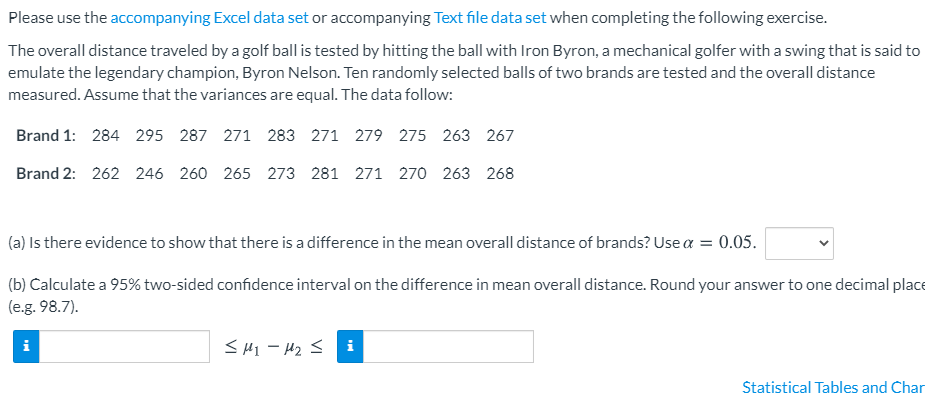 Please use the accompanying Excel data set or accompanying Text file data set when completing the following exercise.
The overall distance traveled by a golf ball is tested by hitting the ball with Iron Byron, a mechanical golfer with a swing that is said to
emulate the legendary champion, Byron Nelson. Ten randomly selected balls of two brands are tested and the overall distance
measured. Assume that the variances are equal. The data follow:
Brand 1: 284 295 287 271 283 271 279 275 263 267
Brand 2: 262 246 260 265 273 281 271 270 263 268
(a) Is there evidence to show that there is a difference in the mean overall distance of brands? Use a = 0.05.
(b) Calculate a 95% two-sided confidence interval on the difference in mean overall distance. Round your answer to one decimal place
(e.g. 98.7).
<HI - H2 S i
i
Statistical Tables and Char
