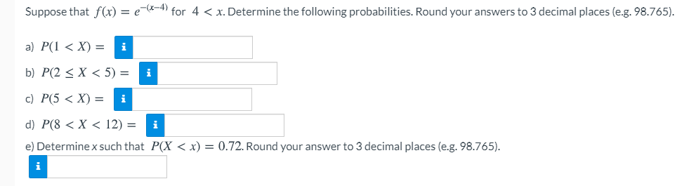 Suppose that f(x) = e--4) for 4 < x. Determine the following probabilities. Round your answers to 3 decimal places (e.g. 98.765).
a) Р(1 < X) —
i
b) P(2 < X < 5) =
i
с) Р(5 < X) %3D
d) P(8 < X < 12) =
i
e) Determine x such that P(X < x) = 0.72. Round your answer to 3 decimal places (e.g. 98.765).
i
