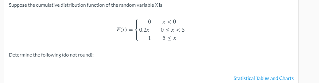 Suppose the cumulative distribution function of the random variable X is
x < 0
0 <x< 5
5 < x
F(x) = { 0.2x
1
Determine the following (do not round):
Statistical Tables and Charts
