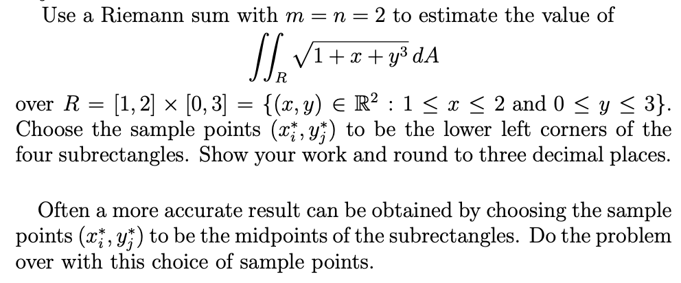 Use a Riemann sum with m = n = 2 to estimate the value of
// V1+x + y³ dA
R
over R = [1,2] × [0, 3] = {(x, y) E R² : 1 < x < 2 and 0 < y < 3}.
Choose the sample points (x , y;) to be the lower left corners of the
four subrectangles. Show your work and round to three decimal places.
Often a more accurate result can be obtained by choosing the sample
points (x, y;) to be the midpoints of the subrectangles. Do the problem
over with this choice of sample points.
