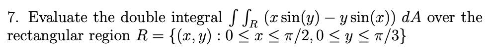 7. Evaluate the double integral f SR (x sin(y) – y sin(x)) dA over the
rectangular region R= {(x,y) : 0 <x < T/2,0 < y <T/3}
