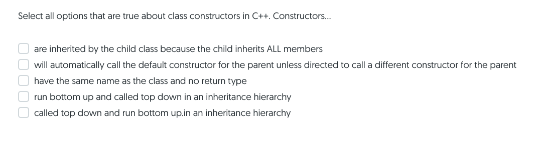 Select all options that are true about class constructors in C++. Constructors...
are inherited by the child class because the child inherits ALL members
will automatically call the default constructor for the parent unless directed to call a different constructor for the parent
have the same name as the class and no return type
run bottom up and called top down in an inheritance hierarchy
called top down and run bottom up.in an inheritance hierarchy
O0000
