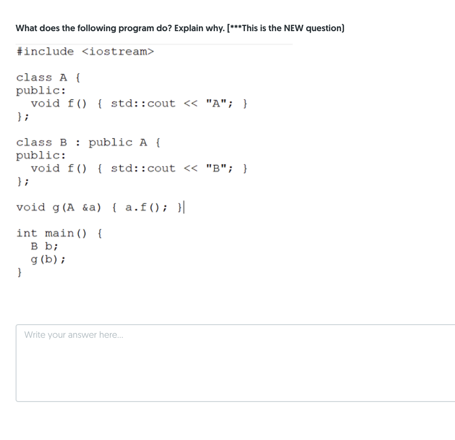 What does the following program do? Explain why. [***This is the NEW question)
#include <iostream>
class A {
public:
void f() { std::cout << "A"; }
} ;
class B : public A {
public:
void f() { std::cout << "B"; }
} ;
void g (A &a) { a.f(); }|
int main(O {
в ь;
g (b) ;
}
Write your answer here...
