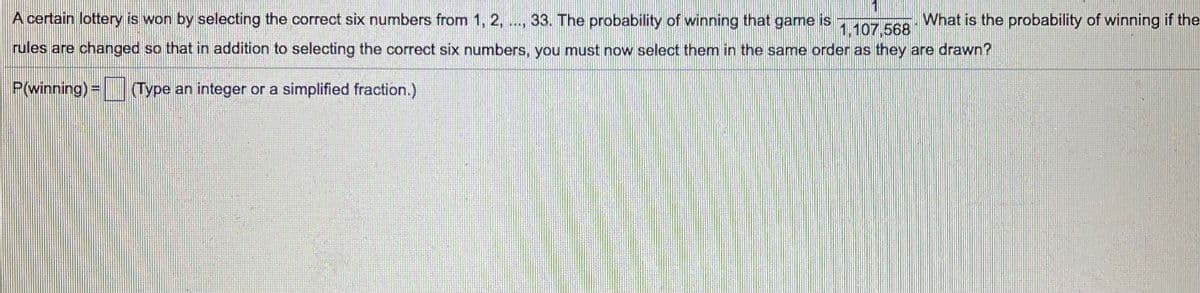 A certain lottery is won by selecting the correct six numbers from 1, 2, .., 33. The probability of winning that game is
What is the probability of winning if the
1,107,568
rules are changed so that in addition to selecting the correct six numbers, you must now select them in the same order as they are drawn?
P(winning)= Type an integer or a simplified fraction.)

