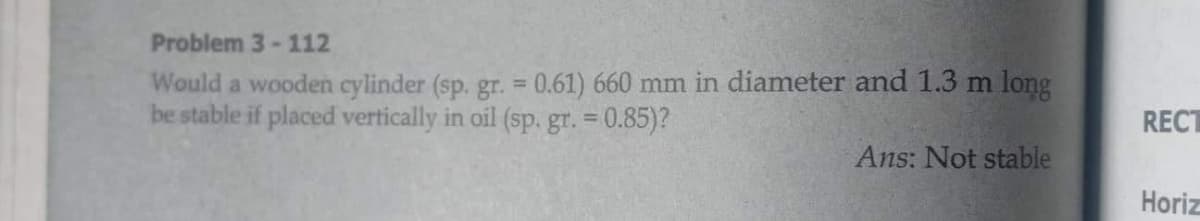 Problem 3- 112
Would a wooden cylinder (sp. gr. = 0.61) 660 mm in diameter and 1.3 m long
be stable if placed vertically in oil (sp. gr. = 0.85)?
%3D
RECT
Ans: Not stable
Horiz
