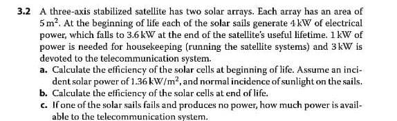 3.2 A three-axis stabilized satellite has two solar arrays. Each array has an area of
5 m?. At the beginning of life each of the solar sails generate 4 kW of electrical
power, which falls to 3.6 kW at the end of the satellite's useful lifetime. 1 kW of
power is needed for housekeeping (running the satellite systems) and 3kW is
devoted to the telecommunication system.
a. Calculate the efficiency of the solar cells at beginning of life. Assume an inci-
dent solar power of 1.36 kW/m?, and normal incidence of sunlight on the sails.
b. Calculate the efficiency of the solar cells at end of life.
c. If one of the solar sails fails and produces no power, how much power is avail-
able to the telecommunication system.
