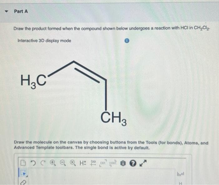 Part A
Draw the product formed when the compound shown below undergoes a reaction with HCI in CH₂Cl₂-
Interactive 3D display mode
H₂C
CH3
Draw the molecule on the canvas by choosing buttons from the Tools (for bonds), Atoms, and
Advanced Template toolbars. The single bond is active by default.
DOCR
HEX
CONT?
1
hul
H