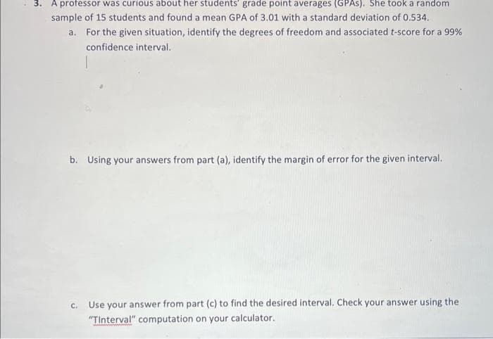 3. A professor was curious about her students' grade point averages (GPAS). She took a random
sample of 15 students and found a mean GPA of 3.01 with a standard deviation of 0.534.
a.
For the given situation, identify the degrees of freedom and associated t-score for a 99%
confidence interval.
b. Using your answers from part (a), identify the margin of error for the given interval.
c. Use your answer from part (c) to find the desired interval. Check your answer using the
"Tinterval" computation on your calculator.
