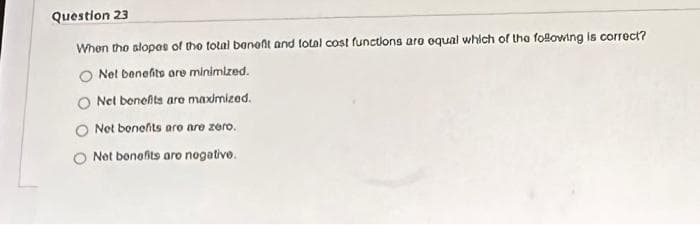 Question 23
When the slopes of the total benefit and total cost functions are equal which of the following is correct?
Net benefits are minimized.
O Net benefits are maximized.
Net benefits are are zero.
Net benefits are negative.