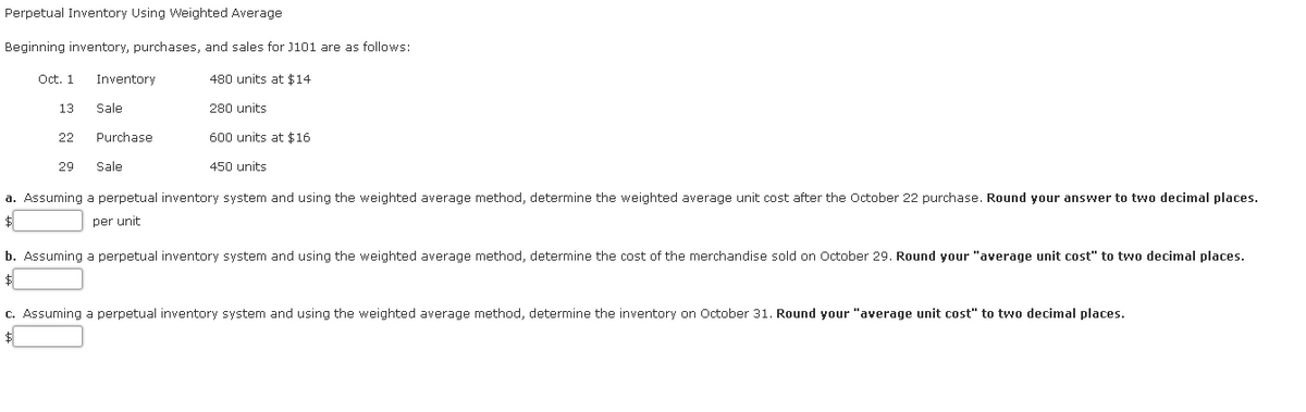 Perpetual Inventory Using Weighted Average
Beginning inventory, purchases, and sales for J101 are as follows:
Oct. 1
Inventory
480 units at $14
13
Sale
280 units
22
Purchase
600 units at $16
29
Sale
450 units
a. Assuming a perpetual inventory system and using the weighted average method, determine the weighted average unit cost after the October 22 purchase. Round your answer to two decimal places.
per unit
b. Assuming a perpetual inventory system and using the weighted average method, determine the cost of the merchandise sold on October 29. Round your "average unit cost" to two decimal places.
c. Assuming a perpetual inventory system and using the weighted average method, determine the inventory on October 31. Round your "average unit cost" to two decimal places.
