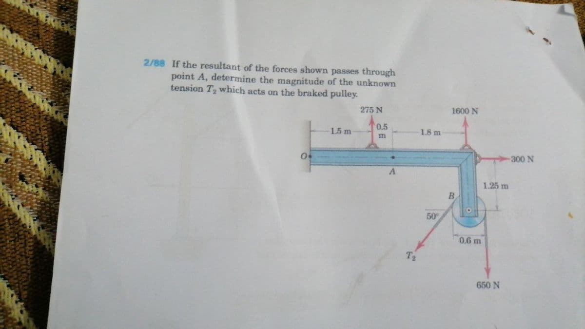 2/88 If the resultant of the forces shown passes through
point A, determine the magnitude of the unknown
tension T which acts on the braked pulley.
275 N
1600 N
0.5
1.5 m
1.8 m
300 N
1.25 m
B.
50
0.6 m
T2
650 N
