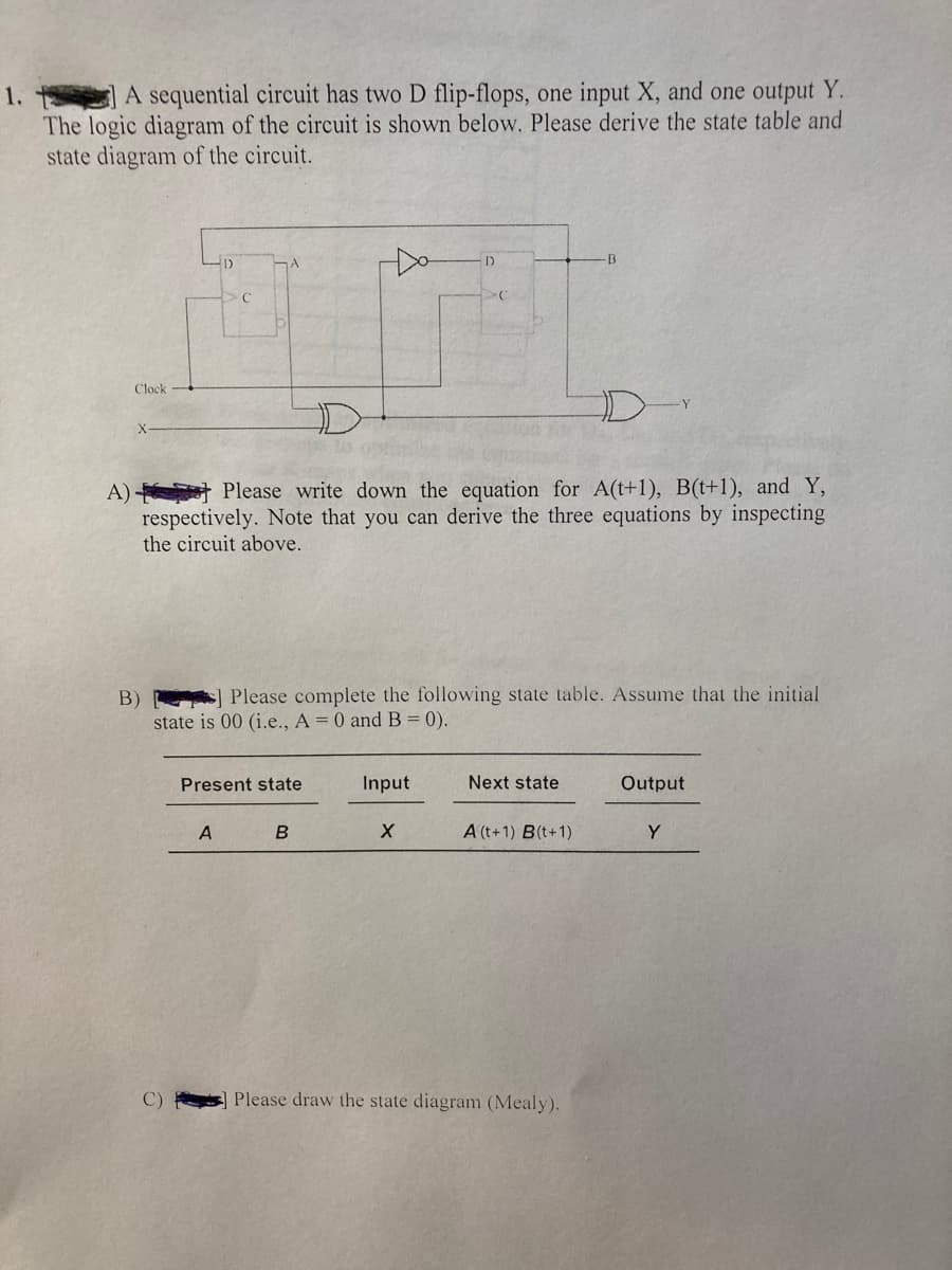 A sequential circuit has two D flip-flops, one input X, and one output Y.
1.
The logic diagram of the circuit is shown below. Please derive the state table and
state diagram of the circuit.
B
Clock
D-
A) Please write down the equation for A(t+1), B(t+1), and Y,
respectively. Note that you can derive the three equations by inspecting
the circuit above.
Please complete the following state table. Assume that the initial
B)
state is 00 (i.e., A = 0 and B = 0).
Present state
Input
Next state
Output
A
A (t+1) B(t+1)
Y
C)
Please draw the state diagram (Mealy).
