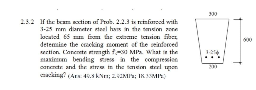 2.3.2 If the beam section of Prob. 2.2.3 is reinforced with
3-25 mm diameter steel bars in the tension zone
located 65 mm from the extreme tension fiber,
determine the cracking moment of the reinforced
section. Concrete strength f-30 MPa. What is the
maximum bending stress in the compression
concrete and the stress in the tension steel upon
cracking? (Ans: 49.8 kNm; 2.92MPa; 18.33MPa)
300
3-256
200
600